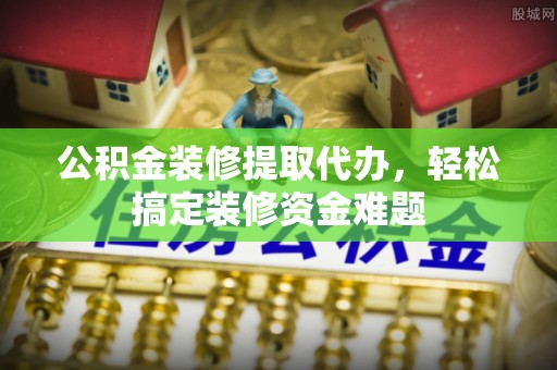 惠农公积金装修提取代办，轻松搞定装修资金难题