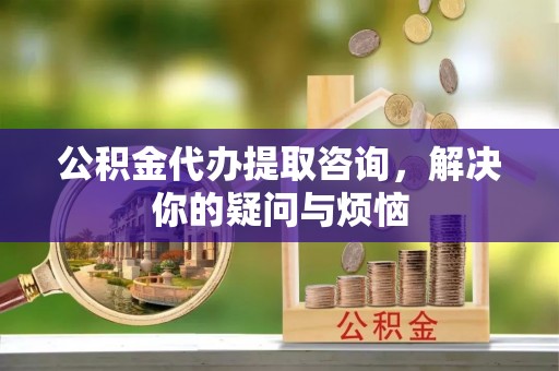 惠农公积金代办提取咨询，解决你的疑问与烦恼