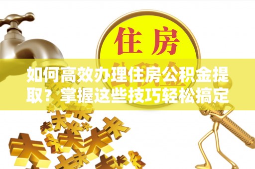 惠农如何高效办理住房公积金提取？掌握这些技巧轻松搞定