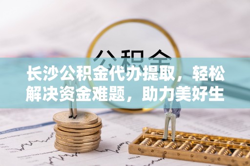惠农长沙公积金代办提取，轻松解决资金难题，助力美好生活
