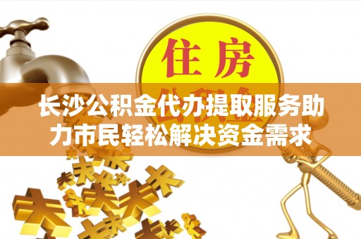 惠农长沙公积金代办提取服务助力市民轻松解决资金需求