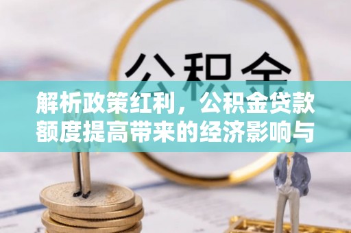 惠农解析政策红利，公积金贷款额度提高带来的经济影响与生活改变