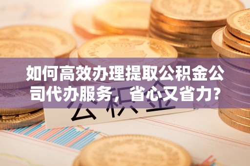 惠农如何高效办理提取公积金公司代办服务，省心又省力？