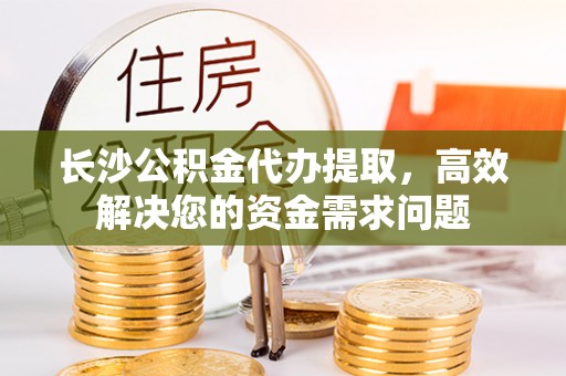 惠农长沙公积金代办提取，高效解决您的资金需求问题