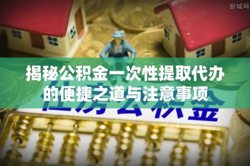 惠农揭秘公积金一次性提取代办的便捷之道与注意事项