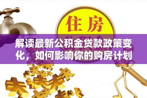 惠农解读最新公积金贷款政策变化，如何影响你的购房计划？