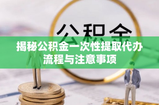 惠农揭秘公积金一次性提取代办流程与注意事项