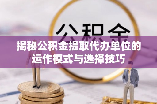 惠农揭秘公积金提取代办单位的运作模式与选择技巧
