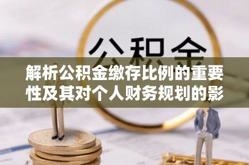 惠农解析公积金缴存比例的重要性及其对个人财务规划的影响