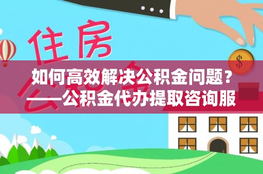 惠农如何高效解决公积金问题？——公积金代办提取咨询服务指南