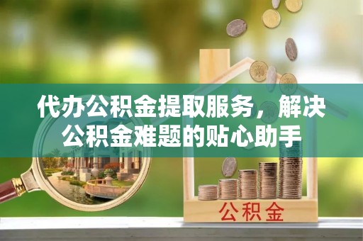 惠农代办公积金提取服务，解决公积金难题的贴心助手