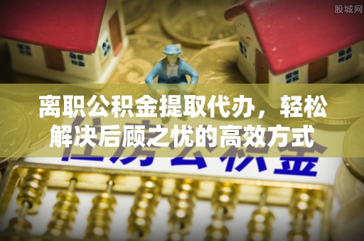 惠农离职公积金提取代办，轻松解决后顾之忧的高效方式