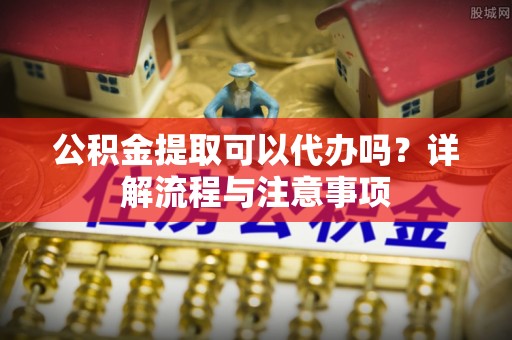 惠农公积金提取可以代办吗？详解流程与注意事项