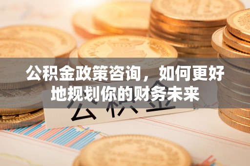 惠农公积金政策咨询，如何更好地规划你的财务未来