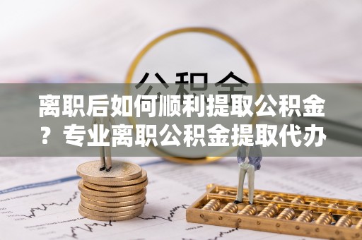 惠农离职后如何顺利提取公积金？专业离职公积金提取代办服务指南