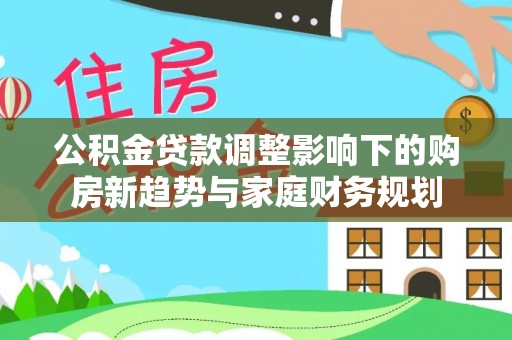 惠农公积金贷款调整影响下的购房新趋势与家庭财务规划