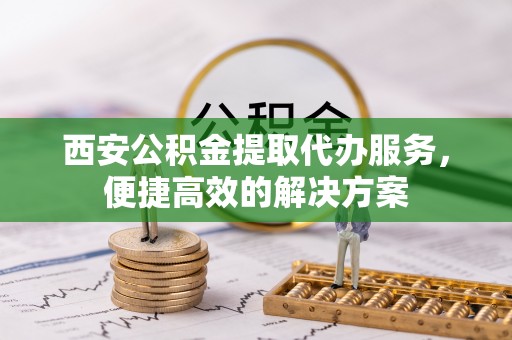 惠农西安公积金提取代办服务，便捷高效的解决方案