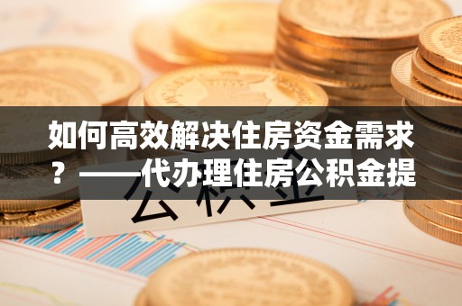 惠农如何高效解决住房资金需求？——代办理住房公积金提取服务全解析