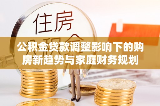 惠农公积金贷款调整影响下的购房新趋势与家庭财务规划