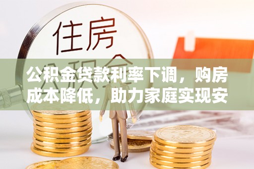惠农公积金贷款利率下调，购房成本降低，助力家庭实现安居梦