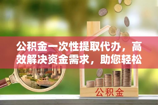 惠农公积金一次性提取代办，高效解决资金需求，助您轻松应对生活难题