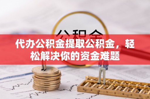 惠农代办公积金提取公积金，轻松解决你的资金难题