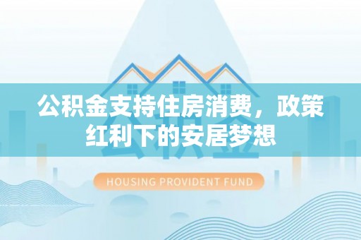 惠农公积金支持住房消费，政策红利下的安居梦想