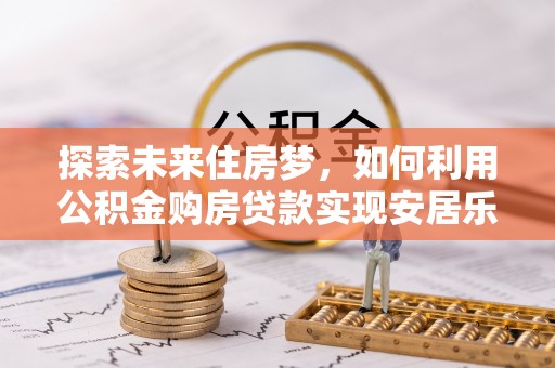 惠农探索未来住房梦，如何利用公积金购房贷款实现安居乐业