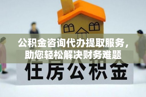 惠农公积金咨询代办提取服务，助您轻松解决财务难题