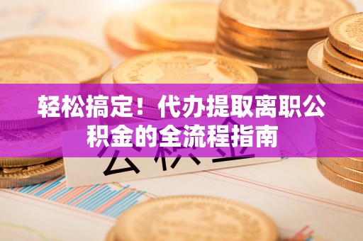 惠农轻松搞定！代办提取离职公积金的全流程指南