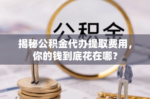 惠农揭秘公积金代办提取费用，你的钱到底花在哪？