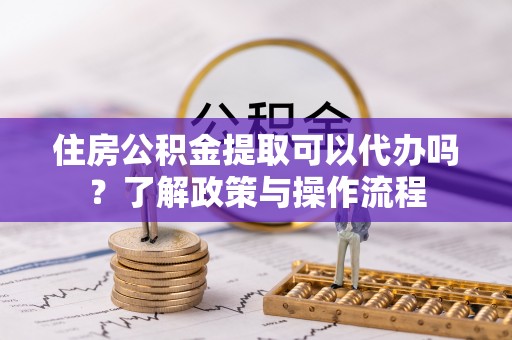 惠农住房公积金提取可以代办吗？了解政策与操作流程