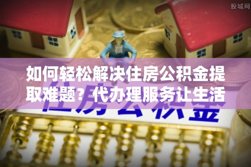 惠农如何轻松解决住房公积金提取难题？代办理服务让生活更简单