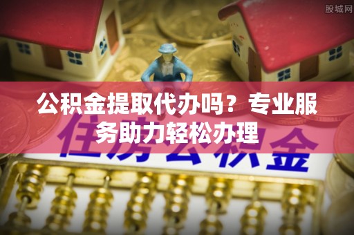 惠农公积金提取代办吗？专业服务助力轻松办理