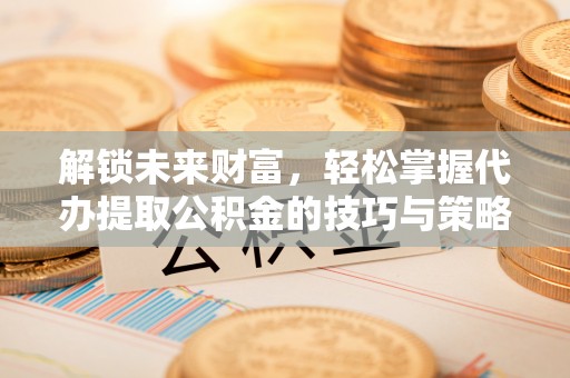 惠农解锁未来财富，轻松掌握代办提取公积金的技巧与策略