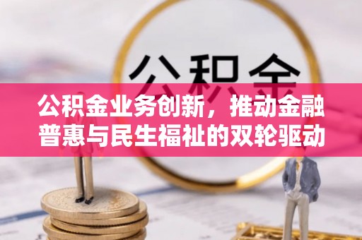 惠农公积金业务创新，推动金融普惠与民生福祉的双轮驱动