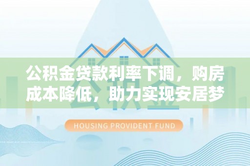 惠农公积金贷款利率下调，购房成本降低，助力实现安居梦想
