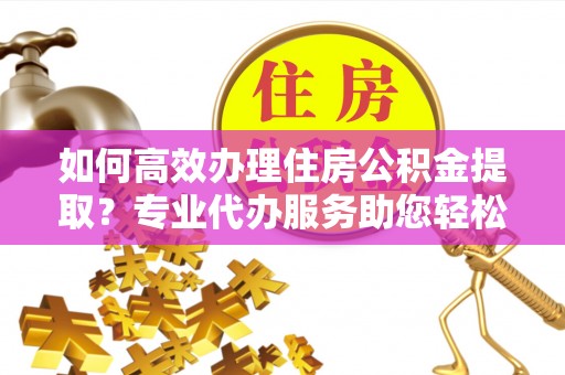 惠农如何高效办理住房公积金提取？专业代办服务助您轻松解决难题
