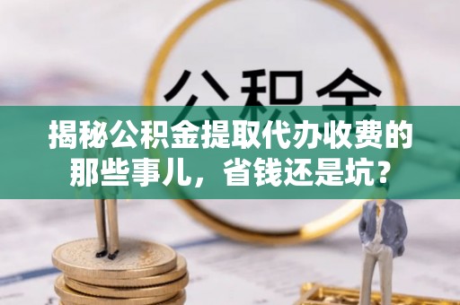 惠农揭秘公积金提取代办收费的那些事儿，省钱还是坑？